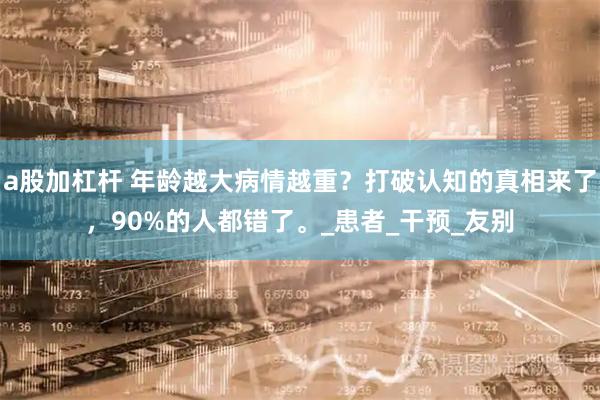 a股加杠杆 年龄越大病情越重？打破认知的真相来了，90%的人都错了。_患者_干预_友别
