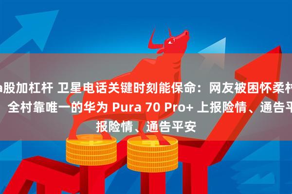 a股加杠杆 卫星电话关键时刻能保命：网友被困怀柔村落，全村靠唯一的华为 Pura 70 Pro+ 上报险情、通告平安