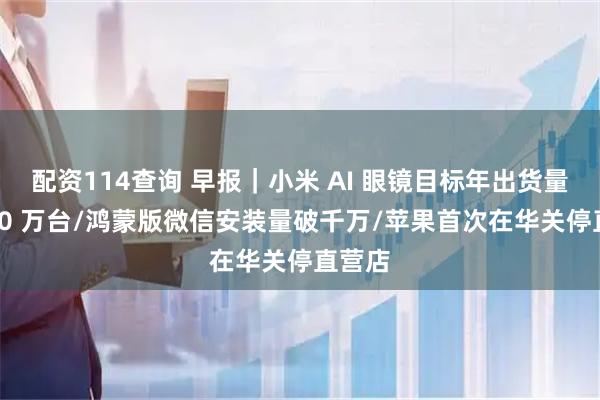 配资114查询 早报｜小米 AI 眼镜目标年出货量超 500 万台/鸿蒙版微信安装量破千万/苹果首次在华关停直营店