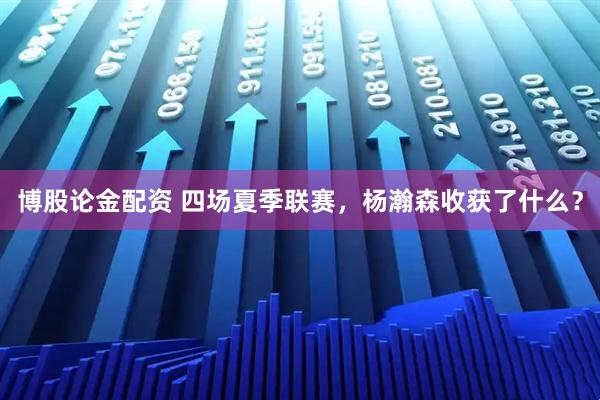 博股论金配资 四场夏季联赛，杨瀚森收获了什么？