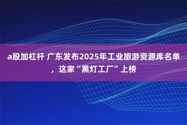 a股加杠杆 广东发布2025年工业旅游资源库名单，这家“黑灯工厂”上榜