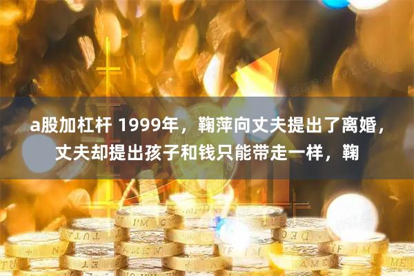 a股加杠杆 1999年，鞠萍向丈夫提出了离婚，丈夫却提出孩子和钱只能带走一样，鞠