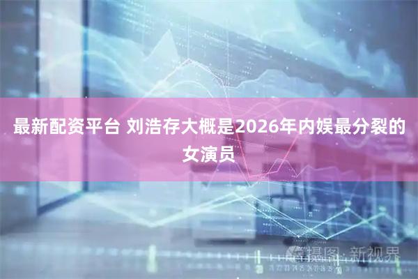 最新配资平台 刘浩存大概是2026年内娱最分裂的女演员