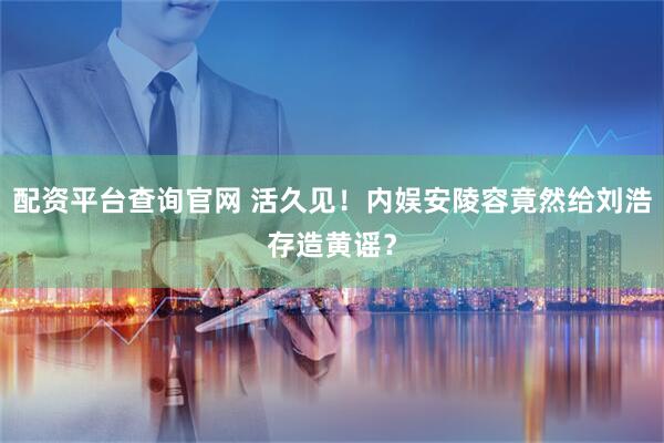 配资平台查询官网 活久见！内娱安陵容竟然给刘浩存造黄谣？