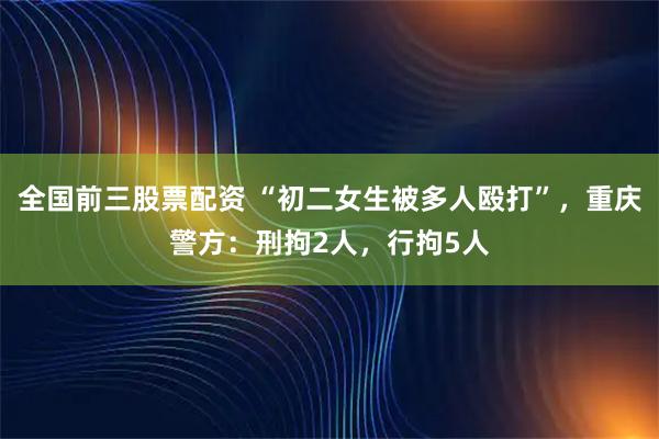 全国前三股票配资 “初二女生被多人殴打”，重庆警方：刑拘2人，行拘5人